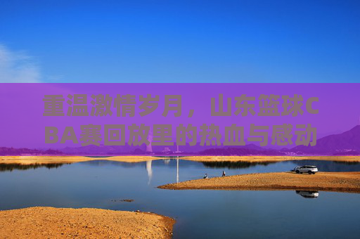 重温激情岁月,山东篮球CBA赛回放里的热血与感动