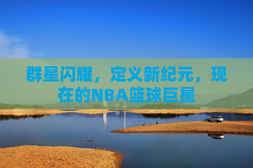 群星闪耀，定义新纪元，现在的NBA篮球巨星