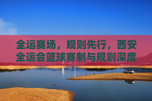 全运赛场,规则先行,西安全运会篮球赛制与规则深度解读