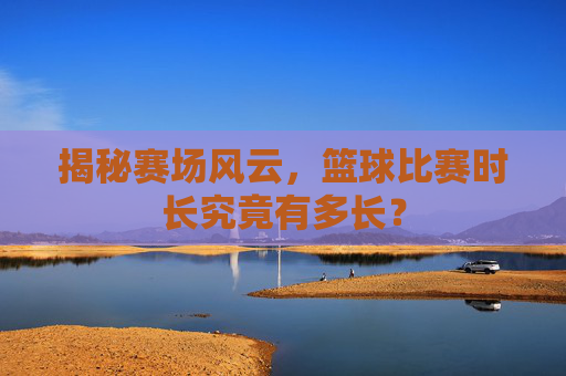 揭秘赛场风云，篮球比赛时长究竟有多长？