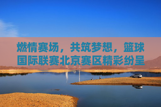 燃情赛场，共筑梦想，篮球国际联赛北京赛区精彩纷呈
