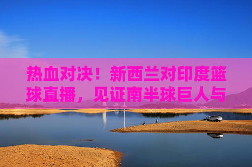 热血对决!新西兰对印度篮球直播,见证南半球巨人与亚洲新贵的巅峰碰撞