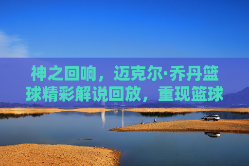 神之回响,迈克尔·乔丹篮球精彩解说回放,重现篮球之神的巅峰智慧
