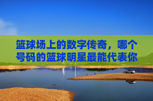 篮球场上的数字传奇,哪个号码的篮球明星最能代表你的青春?