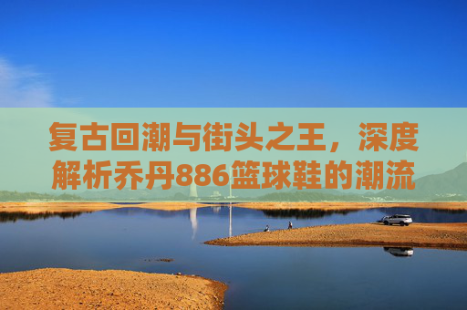 复古回潮与街头之王,深度解析乔丹886篮球鞋的潮流魅力