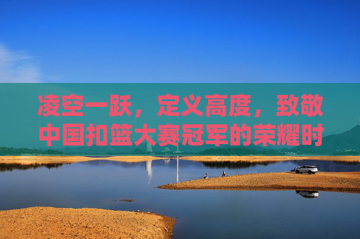 凌空一跃,定义高度,致敬中国扣篮大赛冠军的荣耀时刻