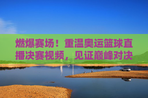 燃爆赛场!重温奥运篮球直播决赛视频,见证巅峰对决的荣耀时刻
