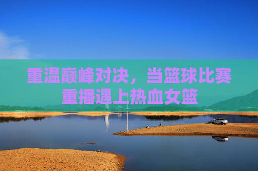 重温巅峰对决,当篮球比赛重播遇上热血女篮