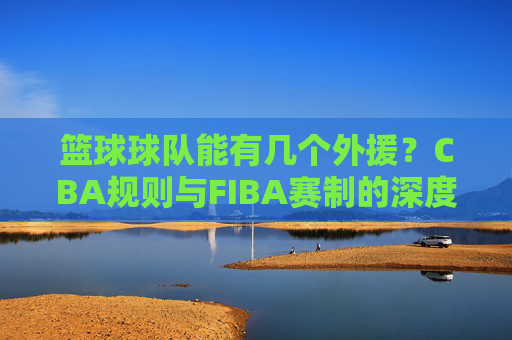 篮球球队能有几个外援？CBA规则与FIBA赛制的深度解析