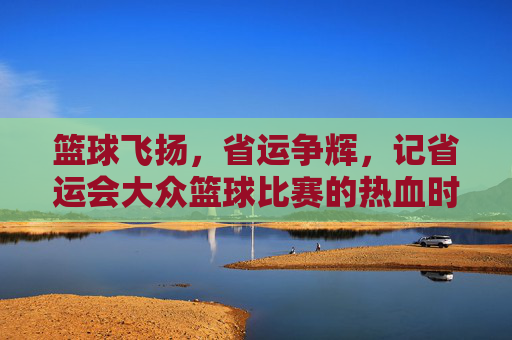 篮球飞扬,省运争辉,记省运会大众篮球比赛的热血时刻