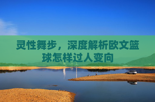 灵性舞步，深度解析欧文篮球怎样过人变向