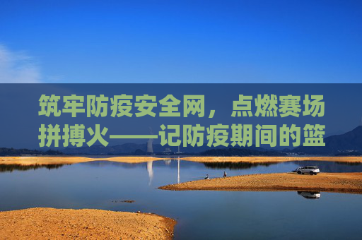 筑牢防疫安全网,点燃赛场拼搏火——记防疫期间的篮球比赛