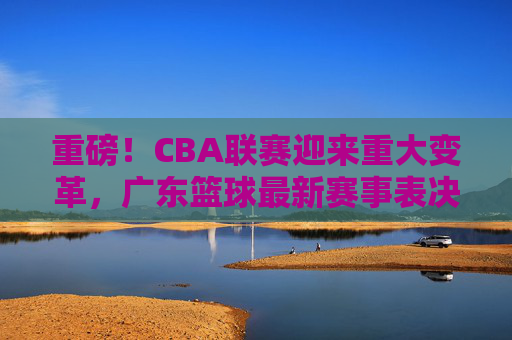 重磅!CBA联赛迎来重大变革,广东篮球最新赛事表决结果出炉,格局或将重塑