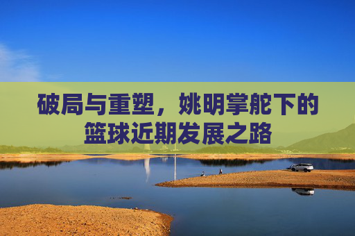 破局与重塑，姚明掌舵下的篮球近期发展之路