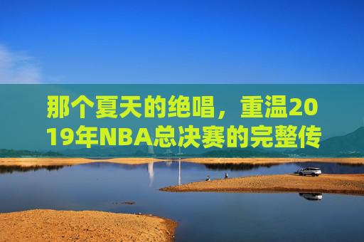 那个夏天的绝唱,重温2019年NBA总决赛的完整传奇