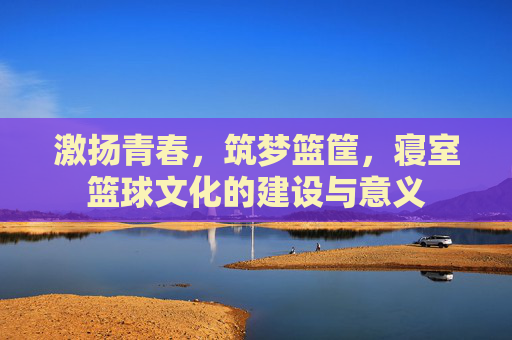 激扬青春,筑梦篮筐,寝室篮球文化的建设与意义