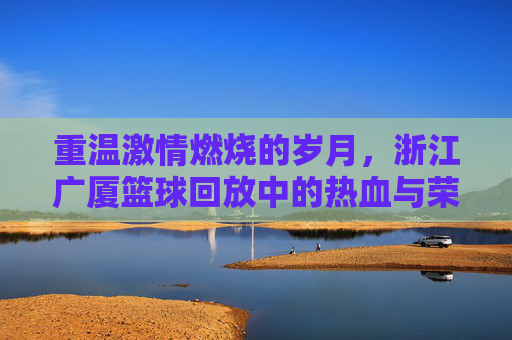 重温激情燃烧的岁月,浙江广厦篮球回放中的热血与荣光