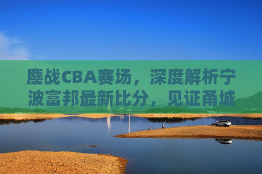 鏖战CBA赛场，深度解析宁波富邦最新比分，见证甬城篮球的坚韧与成长
