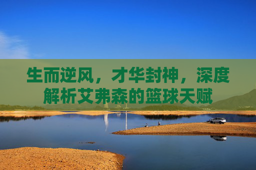 生而逆风,才华封神,深度解析艾弗森的篮球天赋