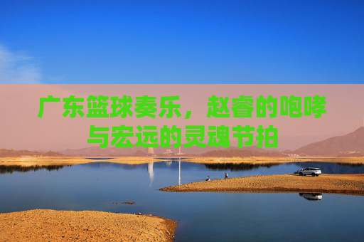 广东篮球奏乐,赵睿的咆哮与宏远的灵魂节拍