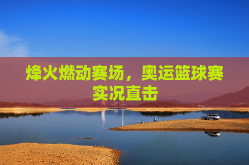 烽火燃动赛场，奥运篮球赛实况直击