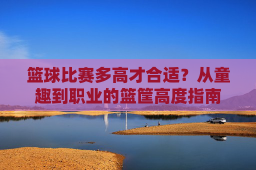 篮球比赛多高才合适?从童趣到职业的篮筐高度指南