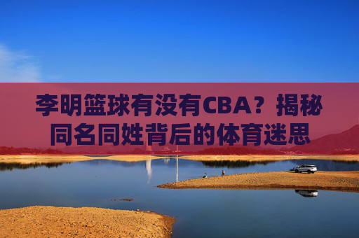李明篮球有没有CBA?揭秘同名同姓背后的体育迷思
