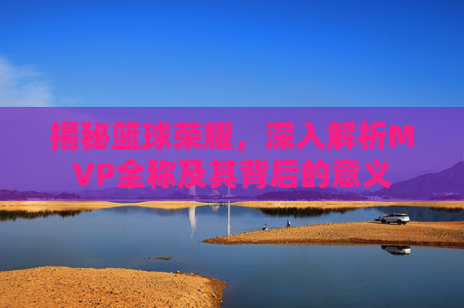 揭秘篮球荣耀,深入解析MVP全称及其背后的意义