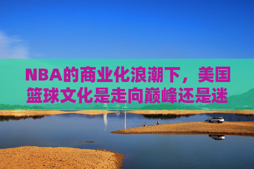 NBA的商业化浪潮下,美国篮球文化是走向巅峰还是迷失?