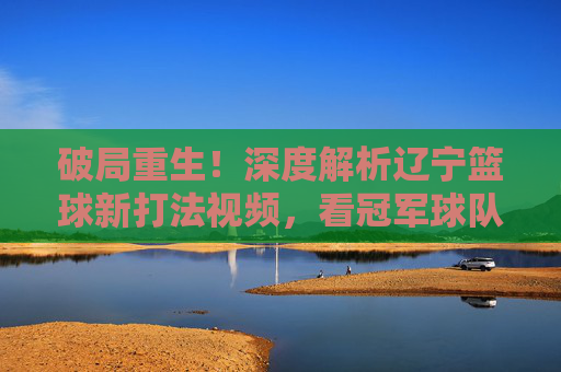 破局重生!深度解析辽宁篮球新打法视频,看冠军球队如何重塑王朝