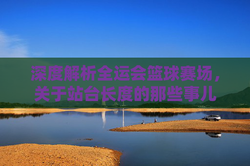 深度解析全运会篮球赛场,关于站台长度的那些事儿