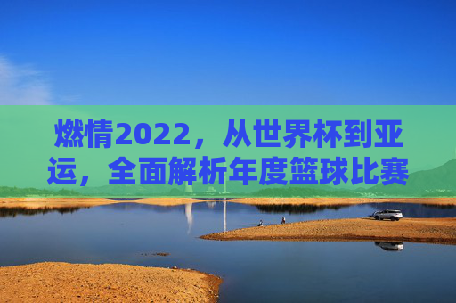 燃情2022,从世界杯到亚运,全面解析年度篮球比赛项目的巅峰对决