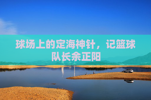 球场上的定海神针,记篮球队长余正阳