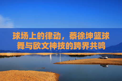 球场上的律动，蔡徐坤篮球舞与欧文神技的跨界共鸣