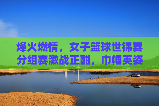 烽火燃情,女子篮球世锦赛分组赛激战正酣,巾帼英姿竞风流