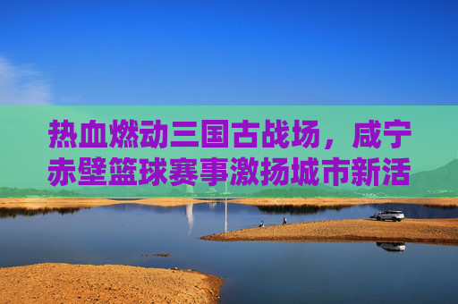 热血燃动三国古战场,咸宁赤壁篮球赛事激扬城市新活力