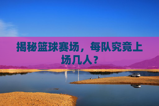 揭秘篮球赛场,每队究竟上场几人?