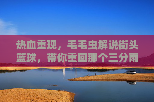 热血重现,毛毛虫解说街头篮球,带你重回那个三分雨的夏天