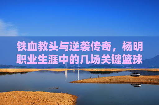铁血教头与逆袭传奇,杨明职业生涯中的几场关键篮球比赛回顾