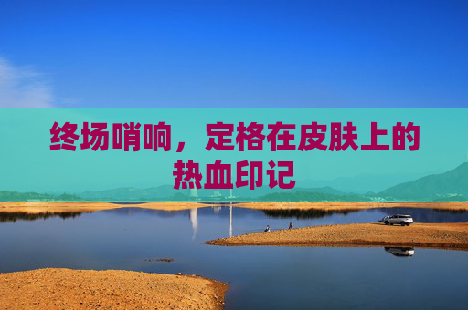 终场哨响,定格在皮肤上的热血印记