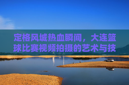 定格风城热血瞬间，大连篮球比赛视频拍摄的艺术与技巧