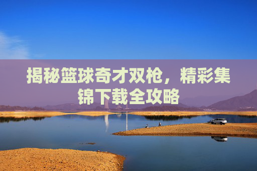 揭秘篮球奇才双枪，精彩集锦下载全攻略