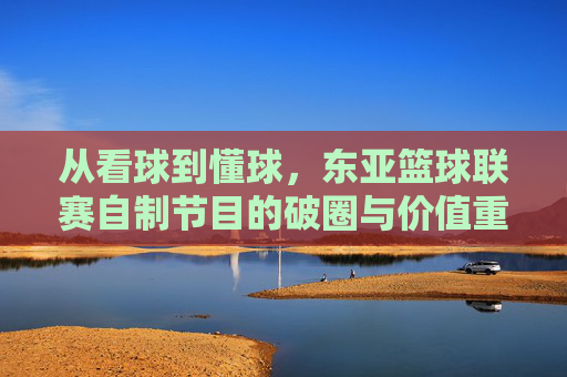 从看球到懂球,东亚篮球联赛自制节目的破圈与价值重塑