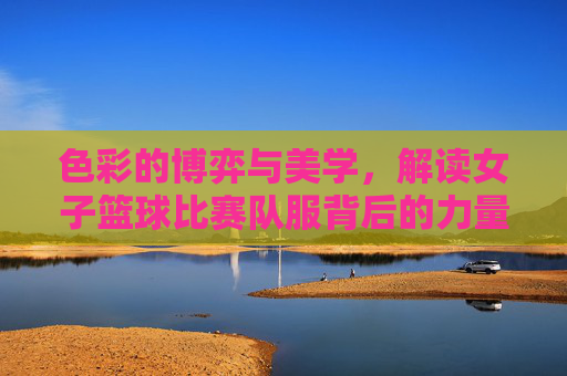 色彩的博弈与美学,解读女子篮球比赛队服背后的力量与魅力