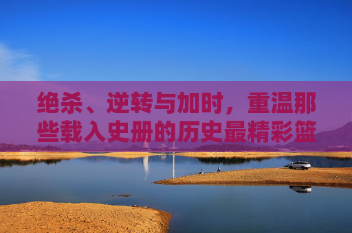 绝杀、逆转与加时,重温那些载入史册的历史最精彩篮球比分