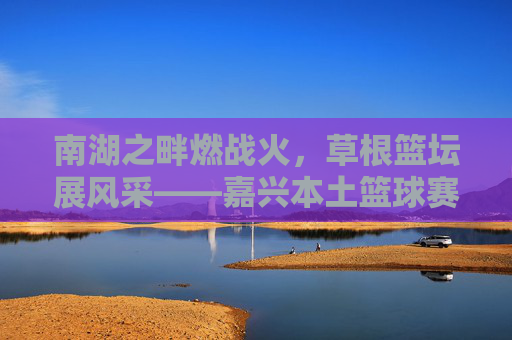 南湖之畔燃战火,草根篮坛展风采——嘉兴本土篮球赛事火热进行