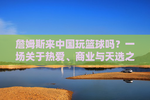 詹姆斯来中国玩篮球吗?一场关于热爱、商业与天选之子的期待