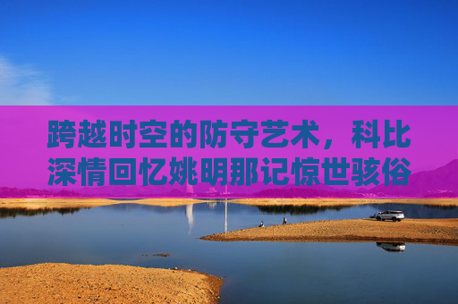 跨越时空的防守艺术,科比深情回忆姚明那记惊世骇俗的死亡之帽