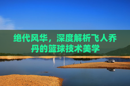 绝代风华,深度解析飞人乔丹的篮球技术美学