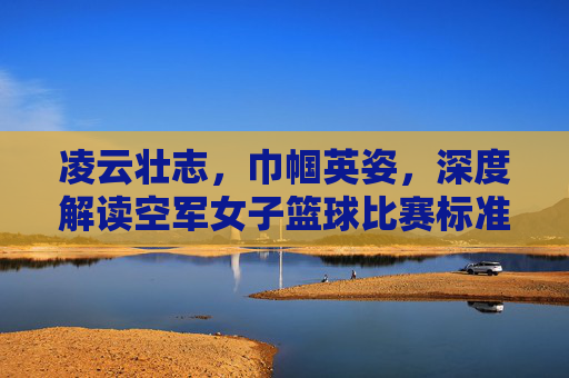 凌云壮志,巾帼英姿,深度解读空军女子篮球比赛标准